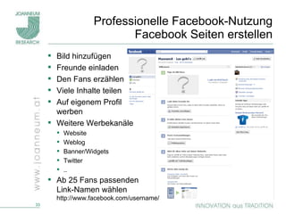 Professionelle Facebook-Nutzung Facebook Seiten erstellen Bild hinzufügen Freunde einladen Den Fans erzählen Viele Inhalte teilen Auf eigenem Profil  werben Weitere Werbekanäle Website Weblog Banner/Widgets Twitter .. Ab 25 Fans passenden  Link-Namen wählen http://www.facebook.com/username/ 