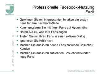 Professionelle Facebook-Nutzung Fazit Gewinnen Sie mit interessanten Inhalten die ersten Fans für Ihre Facebook-Seite Kommunizieren Sie mit Ihren Fans auf Augenhöhe Hören Sie zu, was Ihre Fans sagen Treten Sie mit Ihren Fans in einen aktiven Dialog Ignorieren Sie Kritik nicht Machen Sie aus ihren neuen Fans zahlende Besucher/Kunden Machen Sie aus ihren zahlenden Besuchern/Kunden neue Fans 