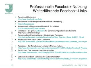 Professionelle Facebook-Nutzung Weiterführende Facebook-Links Facebook-Hilfebereich http://www.facebook.com/help/   Allfacebook: Guter Blog rund um Facebook & Marketing http://Allfacebook.de   Museumsreif – Blog rund um Museen & Social Web http://museumsreif.posterous.com visitatio.de - die große  Datenbank  für Sehenswürdigkeiten in Deutschland http://www.visitatio.de/Blog/ Facebook Best Practice Guide – Marketing on Facebook http://ads.ak.facebook.com/ads/FacebookAds/Best_Practice_Guide_042811_10.pdf   Facebook Social Media Crisis Guidelines http://ads.ak.facebook.com/ads/FacebookAds/SocialMediaCrisisGuidelines_041911.pdf   Facebook – Der Privatsphäre Leitfaden (Thomas Hutter) http://www.thomashutter.com/wp-content/uploads/2010/05/Leitfaden-Facebook-Privatsphaere-30-05-2010.pdf Facebook – Orte benutzen und beanspruchen http://www.thomashutter.com/index.php/2010/10/facebook-facebook-places-eine-umfassende-ubersicht/   Leitfaden: Facebook-Marketing für Kulturveranstalter http://www.socialmedia-kulturmarketing.com/wp-content/uploads/2011/04/11.03.Leitfaden_Facebook_Kultur.pdf   