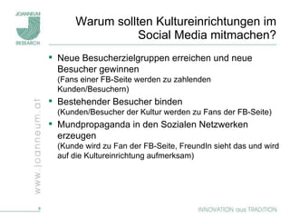 Warum sollten Kultureinrichtungen im Social Media mitmachen? Neue Besucherzielgruppen erreichen und neue Besucher gewinnen (Fans einer FB-Seite werden zu zahlenden Kunden/Besuchern) Bestehender Besucher binden  (Kunden/Besucher der Kultur werden zu Fans der FB-Seite) Mundpropaganda in den Sozialen Netzwerken erzeugen  (Kunde wird zu Fan der FB-Seite, FreundIn sieht das und wird auf die Kultureinrichtung aufmerksam) 