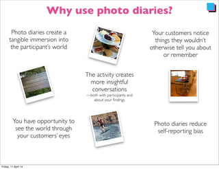 Your customers notice
things they wouldn’t
otherwise tell you about
or remember
Photo diaries reduce
self-reporting bias
Photo diaries create a
tangible immersion into
the participant’s world
The activity creates
more insightful
conversations
—both with participants and
about your ﬁndings
You have opportunity to
see the world through
your customers’ eyes
Why use photo diaries?
 