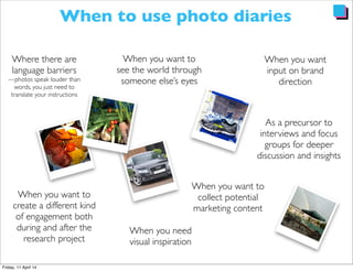 When to use photo diaries
Where there are
language barriers
—photos speak louder than
words, you just need to
translate your instructions
When you want to
create a different kind
of engagement both
during and after the
research project
As a precursor to
interviews and focus
groups for deeper
discussion and insights
When you need
visual inspiration
When you want
input on brand
direction
When you want to
collect potential
marketing content
When you want to
see the world through
someone else’s eyes
 