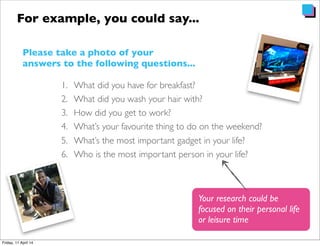 1. What did you have for breakfast?
2. What did you wash your hair with?
3. How did you get to work?
4. What’s your favourite thing to do on the weekend?
5. What’s the most important gadget in your life?
6. Who is the most important person in your life?
For example, you could say...
Your research could be
focused on their personal life
or leisure time
Please take a photo of your
answers to the following questions...
 