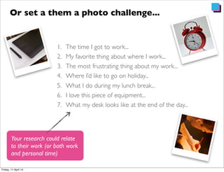 1. The time I got to work...
2. My favorite thing about where I work...
3. The most frustrating thing about my work...
4. Where I’d like to go on holiday...
5. What I do during my lunch break...
6. I love this piece of equipment...
7. What my desk looks like at the end of the day...
Or set a them a photo challenge...
Your research could relate
to their work (or both work
and personal time)
 