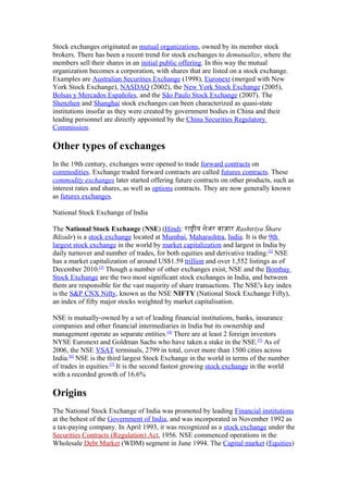 Stock exchanges originated as mutual organizations, owned by its member stock
brokers. There has been a recent trend for stock exchanges to demutualize, where the
members sell their shares in an initial public offering. In this way the mutual
organization becomes a corporation, with shares that are listed on a stock exchange.
Examples are Australian Securities Exchange (1998), Euronext (merged with New
York Stock Exchange), NASDAQ (2002), the New York Stock Exchange (2005),
Bolsas y Mercados Españoles, and the São Paulo Stock Exchange (2007). The
Shenzhen and Shanghai stock exchanges can been characterized as quasi-state
institutions insofar as they were created by government bodies in China and their
leading personnel are directly appointed by the China Securities Regulatory
Commission.

Other types of exchanges
In the 19th century, exchanges were opened to trade forward contracts on
commodities. Exchange traded forward contracts are called futures contracts. These
commodity exchanges later started offering future contracts on other products, such as
interest rates and shares, as well as options contracts. They are now generally known
as futures exchanges.

National Stock Exchange of India

The National Stock Exchange (NSE) (Hindi: राषीय शेअर बाजार Rashtriya Śhare
Bāzaār) is a stock exchange located at Mumbai, Maharashtra, India. It is the 9th
largest stock exchange in the world by market capitalization and largest in India by
daily turnover and number of trades, for both equities and derivative trading.[2] NSE
has a market capitalization of around US$1.59 trillion and over 1,552 listings as of
December 2010.[3] Though a number of other exchanges exist, NSE and the Bombay
Stock Exchange are the two most significant stock exchanges in India, and between
them are responsible for the vast majority of share transactions. The NSE's key index
is the S&P CNX Nifty, known as the NSE NIFTY (National Stock Exchange Fifty),
an index of fifty major stocks weighted by market capitalisation.

NSE is mutually-owned by a set of leading financial institutions, banks, insurance
companies and other financial intermediaries in India but its ownership and
management operate as separate entities.[4] There are at least 2 foreign investors
NYSE Euronext and Goldman Sachs who have taken a stake in the NSE.[5] As of
2006, the NSE VSAT terminals, 2799 in total, cover more than 1500 cities across
India.[6] NSE is the third largest Stock Exchange in the world in terms of the number
of trades in equities.[7] It is the second fastest growing stock exchange in the world
with a recorded growth of 16.6%

Origins
The National Stock Exchange of India was promoted by leading Financial institutions
at the behest of the Government of India, and was incorporated in November 1992 as
a tax-paying company. In April 1993, it was recognized as a stock exchange under the
Securities Contracts (Regulation) Act, 1956. NSE commenced operations in the
Wholesale Debt Market (WDM) segment in June 1994. The Capital market (Equities)
 