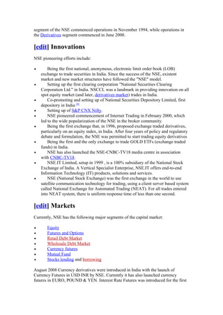 segment of the NSE commenced operations in November 1994, while operations in
the Derivatives segment commenced in June 2000.

[edit] Innovations
NSE pioneering efforts include:

•       Being the first national, anonymous, electronic limit order book (LOB)
    exchange to trade securities in India. Since the success of the NSE, existent
    market and new market structures have followed the "NSE" model.
•       Setting up the first clearing corporation "National Securities Clearing
    Corporation Ltd." in India. NSCCL was a landmark in providing innovation on all
    spot equity market (and later, derivatives market) trades in India.
•       Co-promoting and setting up of National Securities Depository Limited, first
    depository in India [9]
•       Setting up of S&P CNX Nifty.
•       NSE pioneered commencement of Internet Trading in February 2000, which
    led to the wide popularization of the NSE in the broker community.
•       Being the first exchange that, in 1996, proposed exchange traded derivatives,
    particularly on an equity index, in India. After four years of policy and regulatory
    debate and formulation, the NSE was permitted to start trading equity derivatives
•       Being the first and the only exchange to trade GOLD ETFs (exchange traded
    funds) in India.
•       NSE has also launched the NSE-CNBC-TV18 media centre in association
    with CNBC-TV18.
•       NSE.IT Limited, setup in 1999 , is a 100% subsidiary of the National Stock
    Exchange of India. A Vertical Specialist Enterprise, NSE.IT offers end-to-end
    Information Technology (IT) products, solutions and services.
•       NSE (National Stock Exchange) was the first exchange in the world to use
    satellite communication technology for trading, using a client server based system
    called National Exchange for Automated Trading (NEAT). For all trades entered
    into NEAT system, there is uniform response time of less than one second.

[edit] Markets
Currently, NSE has the following major segments of the capital market:

•      Equity
•      Futures and Options
•      Retail Debt Market
•      Wholesale Debt Market
•      Currency futures
•      Mutual Fund
•      Stocks lending and borrowing

August 2008 Currency derivatives were introduced in India with the launch of
Currency Futures in USD INR by NSE. Currently it has also launched currency
futures in EURO, POUND & YEN. Interest Rate Futures was introduced for the first
 