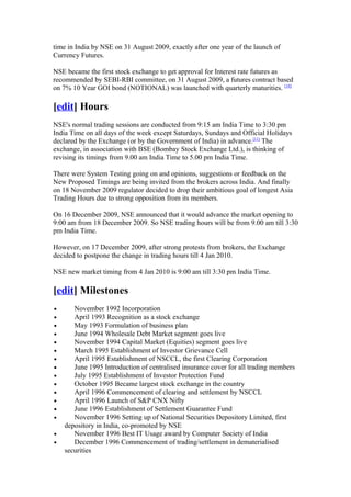 time in India by NSE on 31 August 2009, exactly after one year of the launch of
Currency Futures.

NSE became the first stock exchange to get approval for Interest rate futures as
recommended by SEBI-RBI committee, on 31 August 2009, a futures contract based
on 7% 10 Year GOI bond (NOTIONAL) was launched with quarterly maturities. [10]

[edit] Hours
NSE's normal trading sessions are conducted from 9:15 am India Time to 3:30 pm
India Time on all days of the week except Saturdays, Sundays and Official Holidays
declared by the Exchange (or by the Government of India) in advance.[11] The
exchange, in association with BSE (Bombay Stock Exchange Ltd.), is thinking of
revising its timings from 9.00 am India Time to 5.00 pm India Time.

There were System Testing going on and opinions, suggestions or feedback on the
New Proposed Timings are being invited from the brokers across India. And finally
on 18 November 2009 regulator decided to drop their ambitious goal of longest Asia
Trading Hours due to strong opposition from its members.

On 16 December 2009, NSE announced that it would advance the market opening to
9:00 am from 18 December 2009. So NSE trading hours will be from 9.00 am till 3:30
pm India Time.

However, on 17 December 2009, after strong protests from brokers, the Exchange
decided to postpone the change in trading hours till 4 Jan 2010.

NSE new market timing from 4 Jan 2010 is 9:00 am till 3:30 pm India Time.

[edit] Milestones
•      November 1992 Incorporation
•      April 1993 Recognition as a stock exchange
•      May 1993 Formulation of business plan
•      June 1994 Wholesale Debt Market segment goes live
•      November 1994 Capital Market (Equities) segment goes live
•      March 1995 Establishment of Investor Grievance Cell
•      April 1995 Establishment of NSCCL, the first Clearing Corporation
•      June 1995 Introduction of centralised insurance cover for all trading members
•      July 1995 Establishment of Investor Protection Fund
•      October 1995 Became largest stock exchange in the country
•      April 1996 Commencement of clearing and settlement by NSCCL
•      April 1996 Launch of S&P CNX Nifty
•      June 1996 Establishment of Settlement Guarantee Fund
•      November 1996 Setting up of National Securities Depository Limited, first
    depository in India, co-promoted by NSE
•      November 1996 Best IT Usage award by Computer Society of India
•      December 1996 Commencement of trading/settlement in dematerialised
    securities
 
