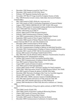 •       December 1996 Dataquest award for Top IT User
•       December 1996 Launch of CNX Nifty Junior
•       February 1997 Regional clearing facility goes live
•       November 1997 Best IT Usage award by Computer Society of India
•       May 1998 Promotion of joint venture, India Index Services & Products
    Limited (IISL)
•       May 1998 Launch of NSE's Web-site: www.nse.co.in
•       July 1998 Launch of NSE's Certification Programme in Financial Market
•       August 1998 CYBER CORPORATE OF THE YEAR 1998 award
•       February 1999 Launch of Automated Lending and Borrowing Mechanism
•       April 1999 CHIP Web Award by CHIP magazine
•       October 1999 Setting up of NSE.IT
•       January 2000 Launch of NSE Research Initiative
•       February 2000 Commencement of Internet Trading
•       June 2000 Commencement of Derivatives Trading (Index Futures)
•       September 2000 Launch of 'Zero Coupon Yield Curve'
•       November 2000 Launch of Broker Plaza by Dotex International, a joint
    venture between NSE.IT Ltd. and i-flex Solutions Ltd.
•       December 2000 Commencement of WAP trading
•       June 2001 Commencement of trading in Index Options
•       July 2001 Commencement of trading in Options on Individual Securities
•       November 2001 Commencement of trading in Futures on Individual Securities
•       December 2001 Launch of NSE VaR for Government Securities
•       January 2002 Launch of Exchange Traded Funds (ETFs)
•       May 2002 NSE wins the Wharton-Infosys Business Transformation Award in
    the Organization-wide Transformation category
•       October 2002 Launch of NSE Government Securities Index
•       January 2003 Commencement of trading in Retail Debt Market
•       June 2003 Launch of Interest Rate Futures
•       August 2003 Launch of Futures & options in CNXIT Index
•       June 2004 Launch of STP Interoperability
•       August 2004 Launch of NSE’s electronic interface for listed companies
•       March 2005 ‘India Innovation Award’ by EMPI Business School, New Delhi
•       June 2005 Launch of Futures & options in BANK Nifty Index
•       December 2006 'Derivative Exchange of the Year', by Asia Risk magazine
•       January 2007 Launch of NSE – CNBC TV 18 media centre
•       March 2007 NSE, CRISIL announce launch of IndiaBondWatch.com
•       June 2007 NSE launches derivatives on Nifty Junior & CNX 100
•       October 2007 NSE launches derivatives on Nifty Midcap 50
•       January 2008 Introduction of Mini Nifty derivative contracts on 1 January
    2008
•       March 2008 Introduction of long term option contracts on S&P CNX Nifty
    Index
•       April 2008 Launch of India VIX
•       April 2008 Launch of Securities Lending & Borrowing Scheme
•       August 2008 Launch of Currency Derivatives
•       August 2009 Launch of Interest Rate Futures
•       November 2009 Launch of Mutual Fund Service System
•       December 2009 Commencement of settlement of corporate bonds
 