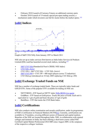 •     February 2010 Launch of Currency Futures on additional currency pairs
•     October 2010 Launch of 15-minute special pre-open trading session, a
    mechanism under which investors can bid for stocks before the market opens. [12]

[edit] Indices




Graph of S&P CNX Nifty from January 1997 to March 2011

NSE also set up as index services firm known as India Index Services & Products
Limited (IISL) and has launched several stock indices, including:[13]

•      S&P CNX Nifty(Standard & Poor's CRISIL NSE Index)
•      CNX Nifty Junior
•      CNX 100 (= S&P CNX Nifty + CNX Nifty Junior)
•      S&P CNX 500 (= CNX 100 + 400 major players across 72 industries)
•      CNX Midcap (introduced on 18 July 2005 replacing CNX Midcap 200)

[edit] Exchange Traded Funds on NSE
NSE has a number of exchange traded funds. These are typically index funds and
GOLD ETFs. Some of the popular ETF's available for trading on NSE are:

•      NIFTYBEES - ETF based on NIFTY index Nifty BEES Live quote
•      GoldBees - ETF based on Gold prices. Tracks the price of Gold. Each unit is
    equivalent to 1 gm of gold and bears the price of 1gm of gold.
•      BankBees - ETF that tracks the CNX Bank Index.

[edit] Certifications
NSE also conducts online examination and awards certification, under its programmes
of NSE's Certification in Financial Markets (NCFM)[1]. Currently, certifications are
available in 19 modules, covering different sectors of financial and capital markets.
Branches of the NSE are located throughout India. NSE, in collaboration with reputed
colleges and institutes in India, has been offering a short-term course called NSE
Certified Capital Market Professional (NCCMP) since August 2009, in the campuses
of the respective colleges/ institutes
 