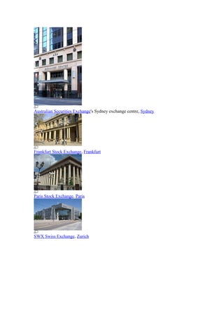 Australian Securities Exchange's Sydney exchange centre, Sydney




Frankfurt Stock Exchange, Frankfurt




Paris Stock Exchange, Paris




SWX Swiss Exchange, Zurich
 