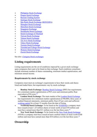 •      Philippine Stock Exchange
•      Prague Stock Exchange
•      Russian Trading System
•      Santiago Stock Exchange
•      São Paulo Stock Exchange (BOVESPA)
•      Shanghai Stock Exchange
•      Shenzhen Stock Exchange
•      Singapore Exchange
•      Stockholm Stock Exchange
•      Stock Exchange of Thailand
•      Taiwan Stock Exchange
•      Tehran Stock Exchange
•      Tel Aviv Stock Exchange
•      Tokyo Stock Exchange
•      Toronto Stock Exchange
•      Trinidad and Tobago Stock Exchange
•      Warsaw Stock Exchange
•      Zurich Stock Exchange

See also: :Category:Stock exchanges

Listing requirements
Listing requirements are the set of conditions imposed by a given stock exchange
upon companies that want to be listed on that exchange. Such conditions sometimes
include minimum number of shares outstanding, minimum market capitalization, and
minimum annual income.

Requirements by stock exchange

Companies must meet an exchange's requirements to have their stocks and shares
listed and traded there, but requirements vary by stock exchange:

•       Bombay Stock Exchange: Bombay Stock Exchange (BSE) has requirements
    for a minimum market capitalization of 25 crore and minimum public float
    equivalent to 10 crore.[5]
•       London Stock Exchange: The main market of the London Stock Exchange
    has requirements for a minimum market capitalization (£700,000), three years of
    audited financial statements, minimum public float (25 per cent) and sufficient
    working capital for at least 12 months from the date of listing.
•       NASDAQ Stock Exchange: To be listed on the NASDAQ a company must
    have issued at least 1.25 million shares of stock worth at least $70 million and
    must have earned more than $11 million over the last three years.[6]
•       New York Stock Exchange: To be listed on the New York Stock Exchange
    (NYSE) a company must have issued at least a million shares of stock worth $100
    million and must have earned more than $10 million over the last three years.[7]

Ownership
 