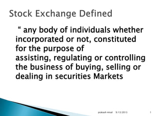 “ any body of individuals whether
incorporated or not, constituted
for the purpose of
assisting, regulating or controlling
the business of buying, selling or
dealing in securities Markets
9/13/2013prakash misal 1
 