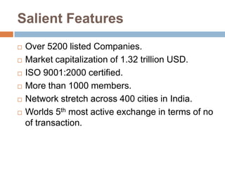 Salient Features








Over 5200 listed Companies.
Market capitalization of 1.32 trillion USD.
ISO 9001:2000 certified.
More than 1000 members.
Network stretch across 400 cities in India.
Worlds 5th most active exchange in terms of no
of transaction.

 