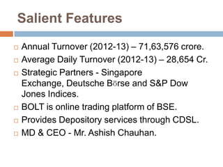 Salient Features








Annual Turnover (2012-13) – 71,63,576 crore.
Average Daily Turnover (2012-13) – 28,654 Cr.
Strategic Partners - Singapore
Exchange, Deutsche Bӧrse and S&P Dow
Jones Indices.
BOLT is online trading platform of BSE.
Provides Depository services through CDSL.
MD & CEO - Mr. Ashish Chauhan.

 