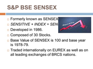 S&P BSE SENSEX









Formerly known as SENSEX.
SENSITIVE + INDEX = SENSEX
Developed in 1986.
Composed of 30 Stocks.
Base Value of SENSEX is 100 and base year
is 1978-79.
Traded internationally on EUREX as well as on
all leading exchanges of BRCS nations.

 