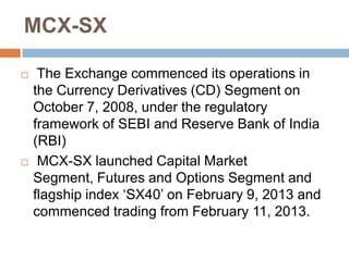 MCX-SX




The Exchange commenced its operations in
the Currency Derivatives (CD) Segment on
October 7, 2008, under the regulatory
framework of SEBI and Reserve Bank of India
(RBI)
MCX-SX launched Capital Market
Segment, Futures and Options Segment and
flagship index „SX40‟ on February 9, 2013 and
commenced trading from February 11, 2013.

 