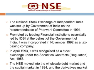 







The National Stock Exchange of Independent India
was set up by Government of India on the
recommendation of Pherwani Committee in 1991.
Promoted by leading Financial Institutions essentially
led by IDBI at the behest of the Government of
India, it was incorporated in November 1992 as a taxpaying company.
In April 1993, it was recognized as a stock
exchange under the Securities Contracts (Regulation)
Act, 1956.
The NSE moved into the wholesale debt market and
the capital market in 1994, and the derivatives market

 