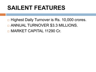 SAILENT FEATURES




Highest Daily Turnover is Rs. 10,000 crores.
ANNUAL TURNOVER $3.3 MILLIONS.
MARKET CAPITAL 11290 Cr.

 