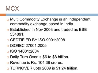 MCX











Multi Commodity Exchange is an independent
commodity exchange based in India.
Established in Nov 2003 and traded as BSE
534091.
CEDTIFIED BY ISO 9001:2008
ISO/IEC 27001:2005
ISO 14001:2004
Daily Turn Over is $6 to $8 billion.
Revenue is Rs. 104.39 crores.
TURNOVER upto 2009 is $1.24 triilion.

 