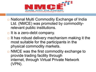 






National Multi Commodity Exchange of India
Ltd. (NMCE) was promoted by commodityrelevant public institutions.
It is a zero-debt company.
It has robust delivery mechanism making it the
most suitable for the participants in the
physical commodity markets.
NMCE was the first commodity exchange to
provide trading facility through
internet, through Virtual Private Network
(VPN).

 