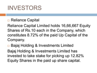 INVESTORS
Reliance Capital
Reliance Capital Limited holds 16,66,667 Equity
Shares of Rs.10 each in the Company, which
constitutes 8.72% of the paid Up Capital of the
Company.
 Bajaj Holding & Investments Limited
Bajaj Holding & Investments Limited has
invested to take stake for picking up 12.82%
Equity Shares in the paid up share capital.


 