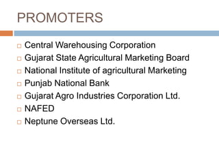 PROMOTERS









Central Warehousing Corporation
Gujarat State Agricultural Marketing Board
National Institute of agricultural Marketing
Punjab National Bank
Gujarat Agro Industries Corporation Ltd.
NAFED
Neptune Overseas Ltd.

 