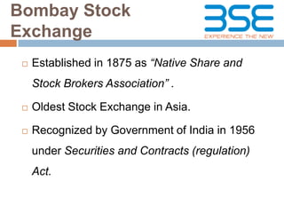 Bombay Stock
Exchange


Established in 1875 as “Native Share and
Stock Brokers Association” .



Oldest Stock Exchange in Asia.



Recognized by Government of India in 1956
under Securities and Contracts (regulation)

Act.

 