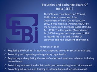 Securities and Exchange Board Of
India ( SEBI )
The SEBI was constituted on 12th April,
1988 under a resolution of the
Government of India. On 31st January
1992, it was made a STATUTORY BODY by
the Securities and Exchange Board Of India
Act, 1992. The Companies (Amendment)
Act,2000 has given certain powers to SEBI
as regards the issue and transfer of
securities and non- payment of dividend.
Functions of SEBI
 Regulating the business in stock exchange and any other securities markets.
 Promoting and regulating self-regulatory organization.
 Registering and regulating the work of collective investment scheme, including
mutual funds.
 Prohibiting fraudulent and unfair trade practices relating to securities market.
 Promoting education, and training of intermediaries of securities market.
 