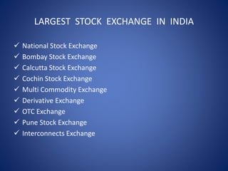 LARGEST STOCK EXCHANGE IN INDIA
 National Stock Exchange
 Bombay Stock Exchange
 Calcutta Stock Exchange
 Cochin Stock Exchange
 Multi Commodity Exchange
 Derivative Exchange
 OTC Exchange
 Pune Stock Exchange
 Interconnects Exchange
 