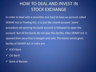 HOW TO DEAL AND INVEST IN
STOCK EXCHANGE
In order to deal with a securities one hast to have an account called
DEMAT A/c or Trading A/c. it is just like a bank account. Same
procedure od opening the bank account is followed to open the
account. But all the banks do not give this facility. After DENAT A/c is
opened then securities is bought and sold. This banks which gives
facility of DEMAT A/c in India are:
 ICICI Bank
 Citi Bank
 Bank of Baroda
 