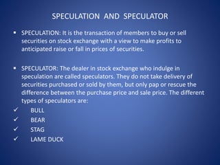 SPECULATION AND SPECULATOR
 SPECULATION: It is the transaction of members to buy or sell
securities on stock exchange with a view to make profits to
anticipated raise or fall in prices of securities.
 SPECULATOR: The dealer in stock exchange who indulge in
speculation are called speculators. They do not take delivery of
securities purchased or sold by them, but only pap or rescue the
difference between the purchase price and sale price. The different
types of speculators are:
 BULL
 BEAR
 STAG
 LAME DUCK
 