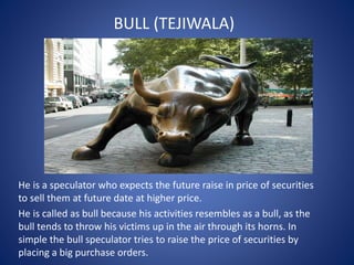 BULL (TEJIWALA)
He is a speculator who expects the future raise in price of securities
to sell them at future date at higher price.
He is called as bull because his activities resembles as a bull, as the
bull tends to throw his victims up in the air through its horns. In
simple the bull speculator tries to raise the price of securities by
placing a big purchase orders.
 
