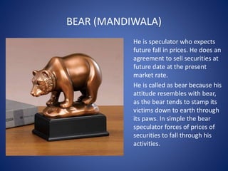 BEAR (MANDIWALA)
He is speculator who expects
future fall in prices. He does an
agreement to sell securities at
future date at the present
market rate.
He is called as bear because his
attitude resembles with bear,
as the bear tends to stamp its
victims down to earth through
its paws. In simple the bear
speculator forces of prices of
securities to fall through his
activities.
 