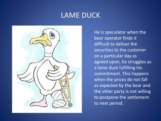 LAME DUCK
He is speculator when the
bear operator finds it
difficult to deliver the
securities to the customer
on a particular day as
agreed upon, he struggles as
a lame duck fulfilling his
commitment. This happens
when the prices do not fall
as expected by the bear and
the other party is not willing
to postpone the settlement
to next period.
 