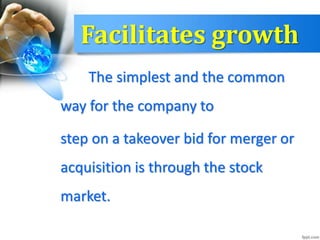 Facilitates growth
The simplest and the common
way for the company to
step on a takeover bid for merger or
acquisition is through the stock
market.
 