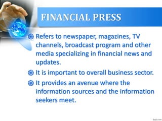 FINANCIAL PRESS
֎ Refers to newspaper, magazines, TV
channels, broadcast program and other
media specializing in financial news and
updates.
֎ It is important to overall business sector.
֎ It provides an avenue where the
information sources and the information
seekers meet.
 