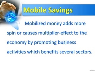 Mobile Savings
Mobilized money adds more
spin or causes multiplier-effect to the
economy by promoting business
activities which benefits several sectors.
 