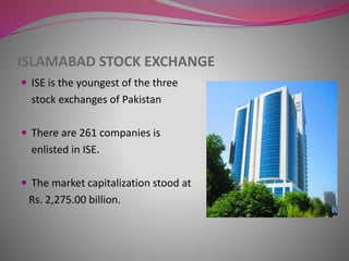ISLAMABAD STOCK EXCHANGE
 ISE is the youngest of the three
stock exchanges of Pakistan
 There are 261 companies is
enlisted in ISE.
 The market capitalization stood at
Rs. 2,275.00 billion.
 