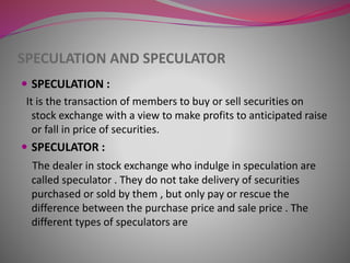 SPECULATION AND SPECULATOR
 SPECULATION :
It is the transaction of members to buy or sell securities on
stock exchange with a view to make profits to anticipated raise
or fall in price of securities.
 SPECULATOR :
The dealer in stock exchange who indulge in speculation are
called speculator . They do not take delivery of securities
purchased or sold by them , but only pay or rescue the
difference between the purchase price and sale price . The
different types of speculators are
 