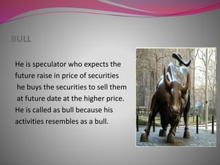 BULL
He is speculator who expects the
future raise in price of securities
he buys the securities to sell them
at future date at the higher price.
He is called as bull because his
activities resembles as a bull.
 