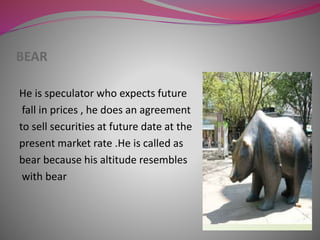 BEAR
He is speculator who expects future
fall in prices , he does an agreement
to sell securities at future date at the
present market rate .He is called as
bear because his altitude resembles
with bear
 