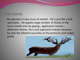 STAG (DEER)
He operates in new issue of market . He is just like a bull
speculator . He applies large number of shares in the
issue market only by paying , application money ,
allotment money. He is not a genuine investor because ,
he sells the allotted securities at the premium and makes
profit.
 