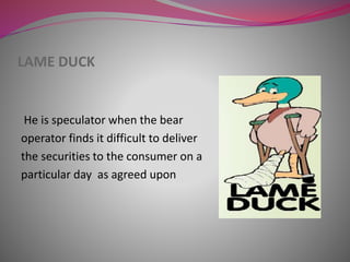 LAME DUCK
He is speculator when the bear
operator finds it difficult to deliver
the securities to the consumer on a
particular day as agreed upon
 