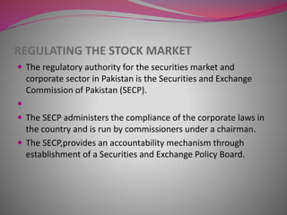 REGULATING THE STOCK MARKET
 The regulatory authority for the securities market and
corporate sector in Pakistan is the Securities and Exchange
Commission of Pakistan (SECP).

 The SECP administers the compliance of the corporate laws in
the country and is run by commissioners under a chairman.
 The SECP,provides an accountability mechanism through
establishment of a Securities and Exchange Policy Board.
 
