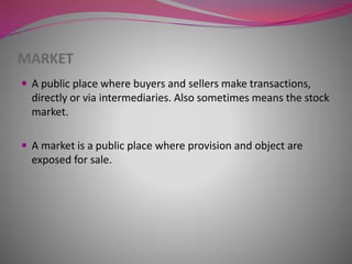 MARKET
 A public place where buyers and sellers make transactions,
directly or via intermediaries. Also sometimes means the stock
market.
 A market is a public place where provision and object are
exposed for sale.
 
