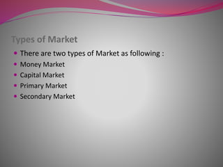 Types of Market
 There are two types of Market as following :
 Money Market
 Capital Market
 Primary Market
 Secondary Market
 