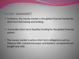 MONEY MMARKET
 In finance, the money market is the global financial market for
short term borrowing and lending.
 It provides short-term liquidity funding for the global financial
system.
 The money market is where short term obligations such as
Treasury bills, commercial paper and bankers‘ acceptances are
bought and sold.
 