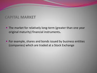 CAPITAL MARKET
 The market for relatively long-term (greater than one year
original maturity) financial instruments.
 For example, shares and bonds issued by business entities
(companies) which are traded at a Stock Exchange
 