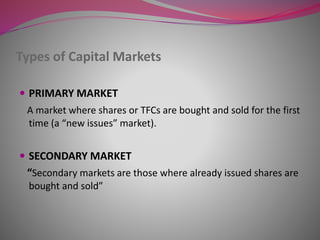 Types of Capital Markets
 PRIMARY MARKET
A market where shares or TFCs are bought and sold for the first
time (a “new issues” market).
 SECONDARY MARKET
“Secondary markets are those where already issued shares are
bought and sold”
 