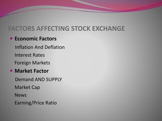 FACTORS AFFECTING STOCK EXCHANGE
 Economic Factors
Inflation And Deflation
Interest Rates
Foreign Markets
 Market Factor
Demand AND SUPPLY
Market Cap
News
Earning/Price Ratio
 